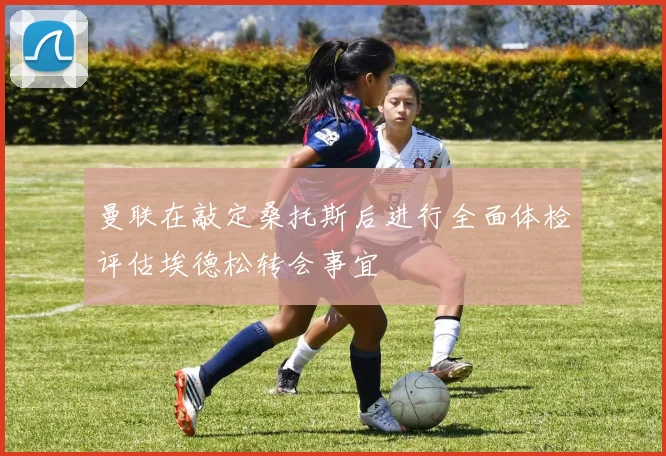 曼联在敲定桑托斯后进行全面体检评估埃德松转会事宜