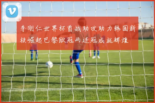 李刚仁世界杯首战助攻助力韩国新核崛起巴黎欧冠两连冠成就辉煌