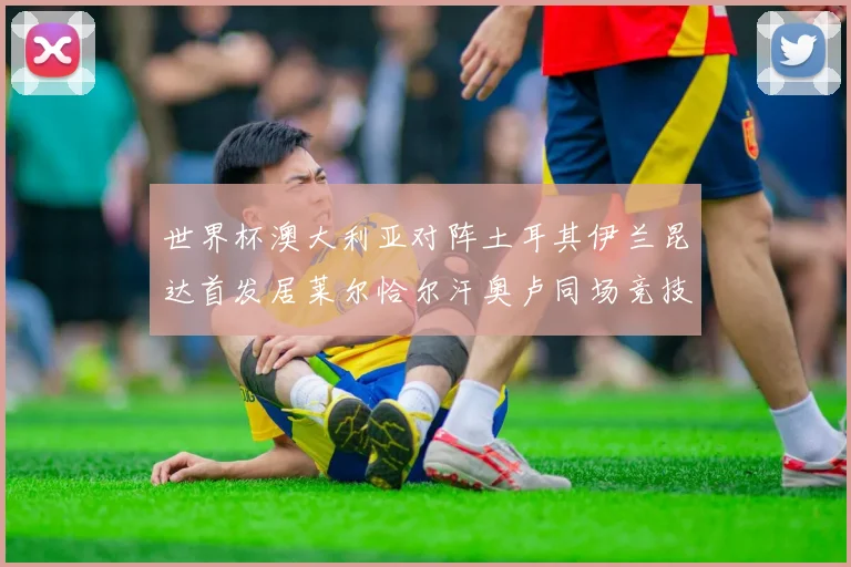 世界杯澳大利亚对阵土耳其伊兰昆达首发居莱尔恰尔汗奥卢同场竞技