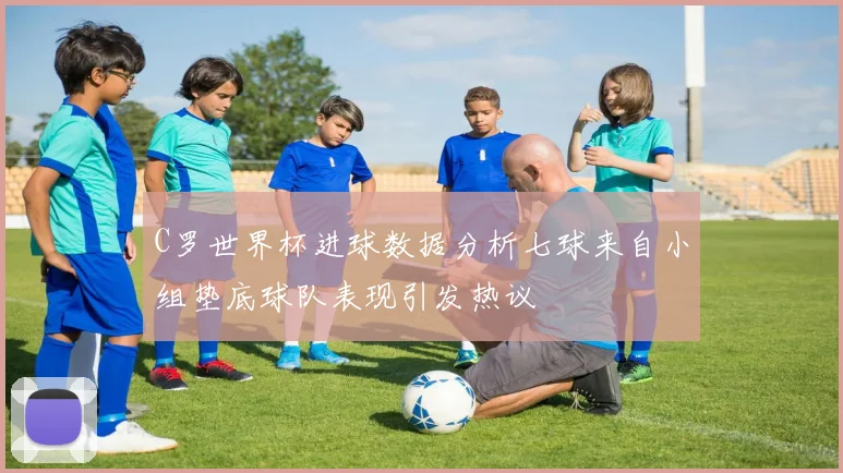 C罗世界杯进球数据分析七球来自小组垫底球队表现引发热议