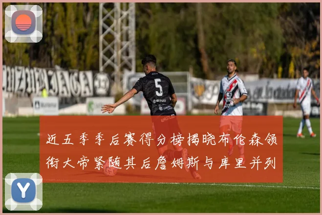 近五季季后赛得分榜揭晓布伦森领衔大帝紧随其后詹姆斯与库里并列第四