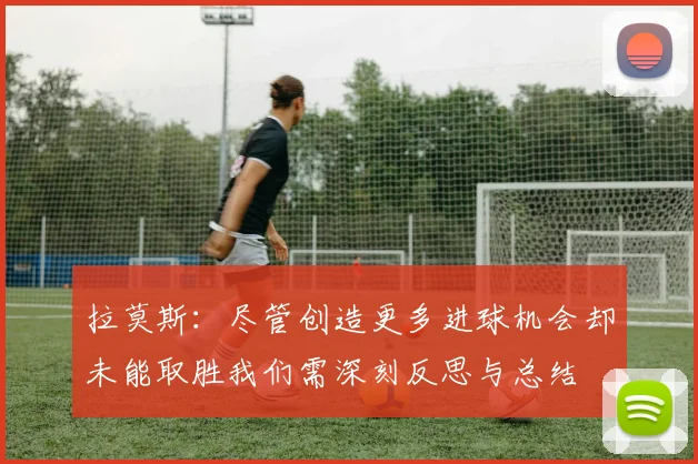 拉莫斯：尽管创造更多进球机会却未能取胜我们需深刻反思与总结