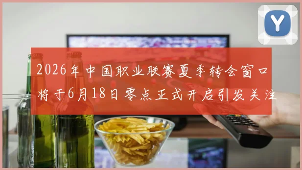 2026年中国职业联赛夏季转会窗口将于6月18日零点正式开启引发关注