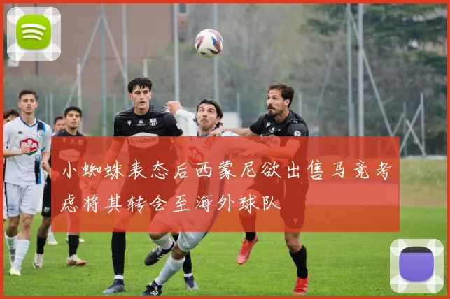 小蜘蛛表态后西蒙尼欲出售马竞考虑将其转会至海外球队