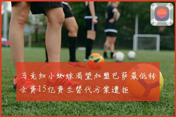 马竞知小蜘蛛渴望加盟巴萨最低转会费15亿费兰替代方案遭拒