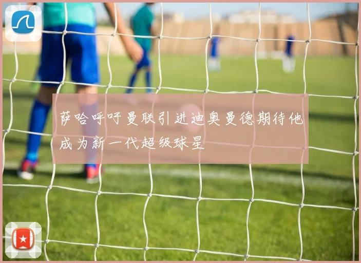 萨哈呼吁曼联引进迪奥曼德期待他成为新一代超级球星