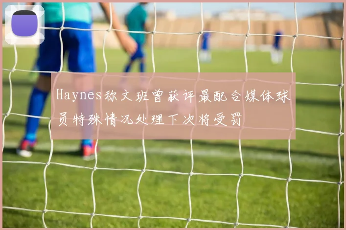 Haynes称文班曾获评最配合媒体球员特殊情况处理下次将受罚